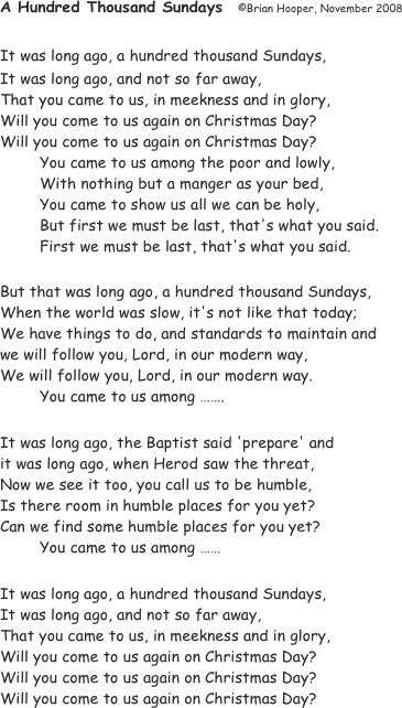 A Hundred Thousand Sundays	©Brian Hooper, November 2008

It was long ago, a hundred thousand Sundays,
It was long ago, and not so far away,
That you came to us, in meekness and in glory,
Will you come to us again on Christmas Day?
Will you come to us again on Christmas Day?
	You came to us among the poor and lowly,
	With nothing but a manger as your bed,
	You came to show us all we can be holy,
	But first we must be last, that's what you said.
	First we must be last, that's what you said.

But that was long ago, a hundred thousand Sundays,
When the world was slow, it's not like that today;
We have things to do, and standards to maintain and
we will follow you, Lord, in our modern way,
We will follow you, Lord, in our modern way.
	You came to us among …….

It was long ago, the Baptist said 'prepare' and
it was long ago, when Herod saw the threat,
Now we see it too, you call us to be humble,
Is there room in humble places for you yet?
Can we find some humble places for you yet?
	You came to us among ……

It was long ago, a hundred thousand Sundays,
It was long ago, and not so far away,
That you came to us, in meekness and in glory,
Will you come to us again on Christmas Day?
Will you come to us again on Christmas Day?
Will you come to us again on Christmas Day?
