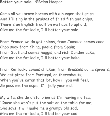 Batter your sole   ©Brian Hooper	

Come all you brave heroes with a hunger that grips
And I'll sing in the praises of fried fish and chips.
There's an English tradition we have to uphold,
Give me the fat ladle, I'll batter your sole.

From France we do get onions, from Jamaica comes cane,
Chop suey from China, paella from Spain;
From Scotland comes haggis, and rich Dundee cake,
Give me the fat ladle, I'll batter your hake.

From Kentucky comes chicken, from Brussels come sprouts,
We get pizza from Portugal, or thereabouts;
When you've eaten that lot, how ill you will feel,
So pass me the aspic, I'll jelly your eel.

My wife, she do disturb me as I'm having my tea,
'Cause she won't put the salt on the table for me;
She says it will make me a grumpy old sod,
Give me the fat ladle, I'll batter your cod.
