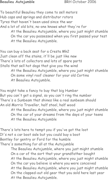 Beaulieu Autojumble			BRH October 2006

To beautiful Beaulieu they come to sell motors
Hub caps and springs and distributor rotors
Tyres that haven't been used since the war
And a lot of old bits, no-one knows what they're for
	At the Beaulieu Autojumble, where you just might stumble
	On the car you possessed when you first passed your test
	At the Beaulieu Autojumble.

You can buy a back seat for a Cresta Mk2
Just clean off the stains, it'll be just like new
There's lots of collectors and lots of spare parts
Stalls that sell hot dogs that give you the wind
	At the Beaulieu Autojumble, where you just might stumble
	On some vinyl roof cleaner for your old Cortina
	At Beaulieu Autojumble.

You might take a fancy to buy that big Humber
But you can't get a signal, so you can't ring the number
There's a Sunbeam that shines like a real sunbeam should
An old Morris Traveller, half steel, half wood
	At the Beaulieu Autojumble, where you just might stumble
	On the car of your dreams from the days of your teens 
	At the Beaulieu Autojumble

There's lots here to tempt you if you've got the loot
It's not a car boot sale but you could buy a boot
Bentley for gentry or Ford for the humble
There's something for all at the Autojumble
	The Beaulieu Autojumble, where you just might stumble
	On a car of the sort that your grandfather bought
	At the Beaulieu Autojumble, where you just might stumble
	On the car you believe is where you were conceived
	At the Beaulieu Autojumble, where you just might stumble
	On the clapped-out old gear that you sold here last year
	At the Beaulieu Autojumble.
