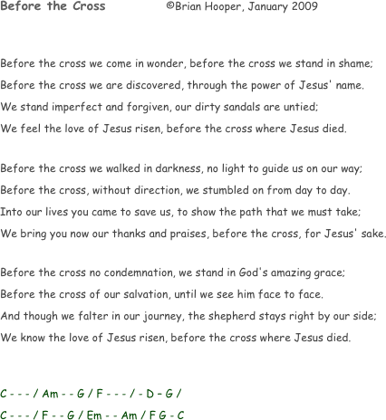 Before the Cross		 ©Brian Hooper, January 2009


Before the cross we come in wonder, before the cross we stand in shame;
Before the cross we are discovered, through the power of Jesus' name.
We stand imperfect and forgiven, our dirty sandals are untied;
We feel the love of Jesus risen, before the cross where Jesus died.

Before the cross we walked in darkness, no light to guide us on our way;
Before the cross, without direction, we stumbled on from day to day.
Into our lives you came to save us, to show the path that we must take;
We bring you now our thanks and praises, before the cross, for Jesus' sake.

Before the cross no condemnation, we stand in God's amazing grace;
Before the cross of our salvation, until we see him face to face.
And though we falter in our journey, the shepherd stays right by our side;
We know the love of Jesus risen, before the cross where Jesus died.


C - - - / Am - - G / F - - - / - D – G /
C - - - / F - - G / Em - - Am / F G - C
