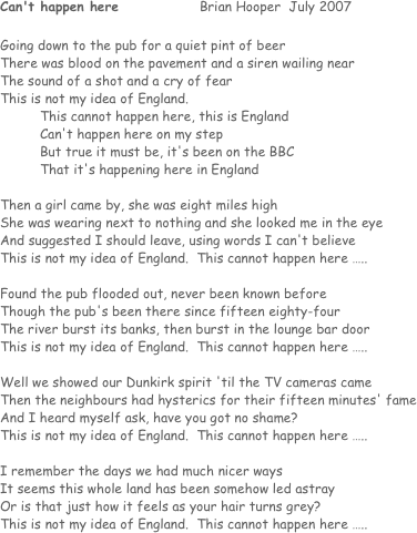 Can't happen here			Brian Hooper  July 2007

Going down to the pub for a quiet pint of beer
There was blood on the pavement and a siren wailing near
The sound of a shot and a cry of fear
This is not my idea of England.
This cannot happen here, this is England
Can't happen here on my step
But true it must be, it's been on the BBC
That it's happening here in England

Then a girl came by, she was eight miles high
She was wearing next to nothing and she looked me in the eye
And suggested I should leave, using words I can't believe
This is not my idea of England.  This cannot happen here …..

Found the pub flooded out, never been known before
Though the pub's been there since fifteen eighty-four
The river burst its banks, then burst in the lounge bar door
This is not my idea of England.  This cannot happen here …..

Well we showed our Dunkirk spirit 'til the TV cameras came
Then the neighbours had hysterics for their fifteen minutes' fame
And I heard myself ask, have you got no shame?
This is not my idea of England.  This cannot happen here …..

I remember the days we had much nicer ways
It seems this whole land has been somehow led astray
Or is that just how it feels as your hair turns grey?
This is not my idea of England.  This cannot happen here …..
