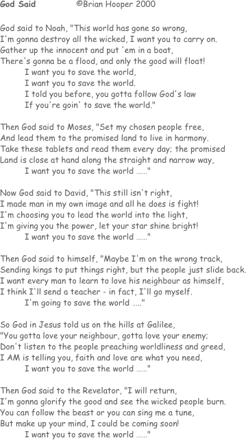 God Said  		 ©Brian Hooper 2000

God said to Noah, "This world has gone so wrong,
I'm gonna destroy all the wicked, I want you to carry on.
Gather up the innocent and put 'em in a boat,
There's gonna be a flood, and only the good will float!
I want you to save the world,
I want you to save the world.
I told you before, you gotta follow God's law
If you're goin' to save the world."

Then God said to Moses, "Set my chosen people free,
And lead them to the promised land to live in harmony.
Take these tablets and read them every day; the promised
Land is close at hand along the straight and narrow way, 
I want you to save the world ……"

Now God said to David, "This still isn't right,
I made man in my own image and all he does is fight!
I'm choosing you to lead the world into the light,
I'm giving you the power, let your star shine bright!
I want you to save the world ……"

Then God said to himself, "Maybe I'm on the wrong track,
Sending kings to put things right, but the people just slide back.
I want every man to learn to love his neighbour as himself,
I think I'll send a teacher - in fact, I'll go myself.
I'm going to save the world ….."

So God in Jesus told us on the hills at Galilee,
"You gotta love your neighbour, gotta love your enemy;
Don't listen to the people preaching worldliness and greed,
I AM is telling you, faith and love are what you need,
I want you to save the world ……"

Then God said to the Revelator, "I will return,
I'm gonna glorify the good and see the wicked people burn.
You can follow the beast or you can sing me a tune,
But make up your mind, I could be coming soon!
I want you to save the world ……"

