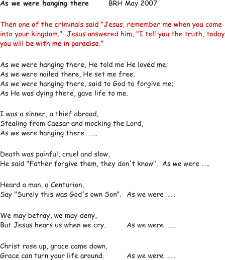 As we were hanging there		BRH May 2007

Then one of the criminals said "Jesus, remember me when you come into your kingdom."  Jesus answered him, "I tell you the truth, today you will be with me in paradise."

As we were hanging there, He told me He loved me;
As we were nailed there, He set me free.
As we were hanging there, said to God to forgive me;
As He was dying there, gave life to me.

I was a sinner, a thief abroad, 
Stealing from Caesar and mocking the Lord, 
As we were hanging there……..

Death was painful, cruel and slow, 
He said "Father forgive them, they don't know".  As we were …..

Heard a man, a Centurion,
Say "Surely this was God's own Son".  	As we were ……

We may betray, we may deny,
But Jesus hears us when we cry.		As we were ……

Christ rose up, grace came down,
Grace can turn your life around.		As we were ……
