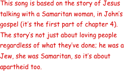 This song is based on the story of Jesus talking with a Samaritan woman, in John’s gospel (it’s the first part of chapter 4).  The story’s not just about loving people regardless of what they’ve done; he was a Jew, she was Samaritan, so it’s about apartheid too.