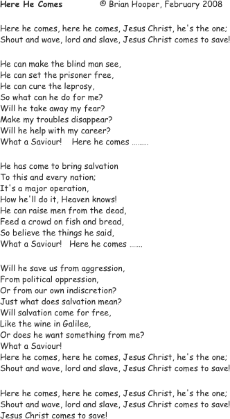 Here He Comes		© Brian Hooper, February 2008

Here he comes, here he comes, Jesus Christ, he's the one;
Shout and wave, lord and slave, Jesus Christ comes to save!

He can make the blind man see, 
He can set the prisoner free,
He can cure the leprosy,
So what can he do for me?
Will he take away my fear?
Make my troubles disappear?
Will he help with my career?
What a Saviour!    Here he comes ………

He has come to bring salvation
To this and every nation;
It's a major operation,
How he'll do it, Heaven knows!
He can raise men from the dead,
Feed a crowd on fish and bread,
So believe the things he said,
What a Saviour!   Here he comes …….

Will he save us from aggression,
From political oppression,
Or from our own indiscretion?
Just what does salvation mean?
Will salvation come for free,
Like the wine in Galilee,
Or does he want something from me?
What a Saviour! 
Here he comes, here he comes, Jesus Christ, he's the one;
Shout and wave, lord and slave, Jesus Christ comes to save!

Here he comes, here he comes, Jesus Christ, he's the one;
Shout and wave, lord and slave, Jesus Christ comes to save!
Jesus Christ comes to save!
