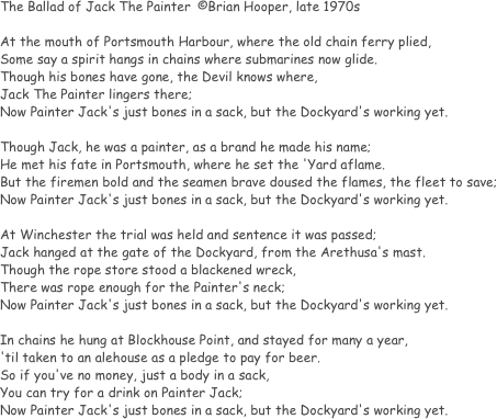 The Ballad of Jack The Painter	©Brian Hooper, late 1970s

At the mouth of Portsmouth Harbour, where the old chain ferry plied,
Some say a spirit hangs in chains where submarines now glide.
Though his bones have gone, the Devil knows where,
Jack The Painter lingers there;
Now Painter Jack's just bones in a sack, but the Dockyard's working yet.

Though Jack, he was a painter, as a brand he made his name;
He met his fate in Portsmouth, where he set the 'Yard aflame.
But the firemen bold and the seamen brave doused the flames, the fleet to save;
Now Painter Jack's just bones in a sack, but the Dockyard's working yet.

At Winchester the trial was held and sentence it was passed;
Jack hanged at the gate of the Dockyard, from the Arethusa's mast.
Though the rope store stood a blackened wreck,
There was rope enough for the Painter's neck;
Now Painter Jack's just bones in a sack, but the Dockyard's working yet.

In chains he hung at Blockhouse Point, and stayed for many a year,
'til taken to an alehouse as a pledge to pay for beer.
So if you've no money, just a body in a sack,
You can try for a drink on Painter Jack;
Now Painter Jack's just bones in a sack, but the Dockyard's working yet.
