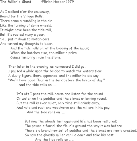 The Miller's Ghost	©Brian Hooper 1979

As I walked o'er the causeway, 
Bound for the Village Bells,
There came a rumbling in the air
Like the turning of some wheels.
It might have been the tide mill,
But it's rusted many a year;
So I put it down to motor-cars
And turned my thoughts to beer.
And the tide rolls on, at the bidding of the moon;
When the hatches rise, the miller's prize
Comes tumbling from the stone.

        Then later in the evening, as homeward I did go,
        I paused a while upon the bridge to watch the waters flow.
        A dusty figure there appeared, and the miller he did say
        "We'll have good flour in the sack before the break of day."
	        And the tide rolls on ……

                It's oft I pass the mill-house and listen for the sound
                Of water on the paddles and the stones a-turning round;
                But the mill is ever quiet, only time still grinds away,
                And rats and rust and woodworm are the millers in his pay.
	                And the tide rolls on ……

                        But now the wheels turn again and life has been restored;
                        The power's found, the flour's ground the way it was before.
                        There's a brand new set of paddles and the stones are newly dressed;
                        So now the ghostly miller can lie down and take his rest.
	                        And the tide rolls on ……
