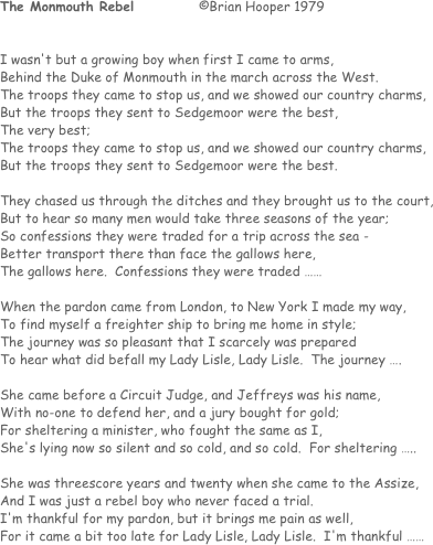 The Monmouth Rebel		©Brian Hooper 1979


I wasn't but a growing boy when first I came to arms,
Behind the Duke of Monmouth in the march across the West.
The troops they came to stop us, and we showed our country charms,
But the troops they sent to Sedgemoor were the best,
The very best;
The troops they came to stop us, and we showed our country charms,
But the troops they sent to Sedgemoor were the best.

They chased us through the ditches and they brought us to the court,
But to hear so many men would take three seasons of the year;
So confessions they were traded for a trip across the sea - 
Better transport there than face the gallows here,
The gallows here.  Confessions they were traded ……

When the pardon came from London, to New York I made my way,
To find myself a freighter ship to bring me home in style;
The journey was so pleasant that I scarcely was prepared
To hear what did befall my Lady Lisle, Lady Lisle.  The journey ….

She came before a Circuit Judge, and Jeffreys was his name,
With no-one to defend her, and a jury bought for gold;
For sheltering a minister, who fought the same as I,
She's lying now so silent and so cold, and so cold.  For sheltering …..

She was threescore years and twenty when she came to the Assize,
And I was just a rebel boy who never faced a trial.
I'm thankful for my pardon, but it brings me pain as well,
For it came a bit too late for Lady Lisle, Lady Lisle.  I'm thankful ……
