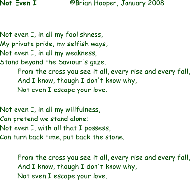 Not Even I		©Brian Hooper, January 2008


Not even I, in all my foolishness,
My private pride, my selfish ways,
Not even I, in all my weakness,
Stand beyond the Saviour's gaze.
	From the cross you see it all, every rise and every fall,
	And I know, though I don't know why,
	Not even I escape your love.

Not even I, in all my willfulness,
Can pretend we stand alone;
Not even I, with all that I possess,
Can turn back time, put back the stone.

	From the cross you see it all, every rise and every fall,
	And I know, though I don't know why,
	Not even I escape your love.
