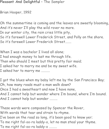 Pleasant And Delightful – The Sampler

Brian Hooper, 1992

Oh the summertime is coming and the leaves are sweetly blooming,
And it’s never I’ll play the wild rover no more.
In our winter city, the rain cries little pity,
So it’s farewell Lower Frederick Street, and Polly on the shore.
So it’s farewell Lower Frederick Street.......

When I was a bachelor I lived all alone;
I had enough money to last me through life.
Then who should I meet but this pretty fair maid;
I asked her to marry me and be my sweet wife.
I asked her to marry me ..........

I got the blues when my baby left me by the San Francisco Bay;
Oh, how many roads must a man walk down?
Once I had a sweetheart and now I have none,
And I cannot help but wonder where I’m bound, where I’m bound.
And I cannot help but wonder .........

These words were composed by Spencer the Rover,
With words that tear and strain to rhyme.
I’ve been on the road so long, it’s been good to know yer;
To me right fal-oo-ra laddy-o, let no man steal your thyme.
To me right fal-oo-ra laddy-o .........
