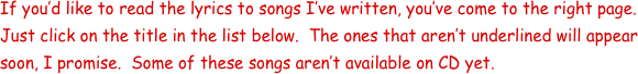 If you’d like to read the lyrics to songs I’ve written, you’ve come to the right page.  Just click on the title in the list below.  The ones that aren’t underlined will appear soon, I promise.  Some of these songs aren’t available on CD yet.  