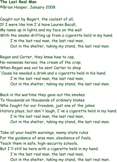 The Last Real Man			
©Brian Hooper, January 2008

Caught out by Bogart, the coolest of all,
If I were like him I'd have Lauren Bacall,
My name up in lights and my face on the wall
With the smoke drifting up from a cigarette held in my hand.
I'm the last real man, the last real man,
Out in the shelter, taking my stand, the last real man.

Regan and Carter, they knew how to cop,
No-nonsense heroes, the cream of the crop;
When Regan was out he sent Carter to shop
'Cause he needed a drink and a cigarette held in his hand.
I'm the last real man, the last real man,
Out in the shelter, taking my stand, the last real man.

Back in the wartime they gave out the smokes
To thousands on thousands of ordinary blokes
Who fought for our freedom, just one of the jokes
History plays, but don't laugh, I've a cigarette held in my hand.
	I'm the last real man, the last real man,
Out in the shelter, taking my stand, the last real man.

Take all your health warnings, nanny-state rules
For the guidance of wise men, obedience of fools,
Teach them in safe, high-security schools,
But I'll still be here with a cigarette held in my hand.
I'm the last real man, the last real man,
Out in the shelter, taking my stand, the last real man.
