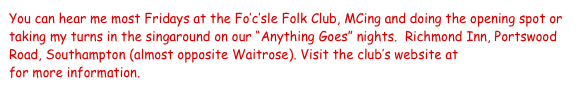 You can hear me most Fridays at the Fo’c’sle Folk Club, MCing and doing the opening spot or taking my turns in the singaround on our “Anything Goes” nights.  Richmond Inn, Portswood Road, Southampton (almost opposite Waitrose). Visit the club’s website at www.focsle.org.uk for more information.   