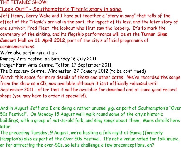 THE TITANIC SHOW:
“Look Out!” - Southampton’s Titanic story in song.
Jeff Henry, Barry Wake and I have put together a “story in song” that tells of the effect of the Titanic’s arrival in the port, the impact of its loss, and the later story of one survivor, Fred Fleet, the lookout who first saw the iceberg.  It’s to mark the centenary of the sinking, and its flagship performance will be at the Turner Sims Concert Hall on 11 April 2012, part of the city’s official programme of commemorations.  
We’re also performing it at:
Romsey Arts Festival on Saturday 16 July 2011
Hanger Farm Arts Centre, Totton, 17 September 2011
The Discovery Centre, Winchester, 27 January 2012 (to be confirmed)
Watch this space for more details of those and other dates.  We’ve recorded the songs from the show as a CD, now available although it isn’t officially released until September 2011 - after that it will be available for download and at some good record shops (you may have to order it specially!).

And in August Jeff and I are doing a rather unusual gig, as part of Southampton’s “Over 50s Festival”.  On Monday 15 August we’ll walk round some of the city’s historic buildings, with a group of not-so-old folk, and sing songs about them.  More details here later.
The preceding Tuesday, 9 August, we’re hosting a folk night at Guava (formerly Hampton’s) also as part of the Over 50s Festival.  It’s not a venue noted for folk music, or for attracting the over-50s, so let’s challenge a few preconceptions, eh? 

