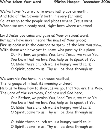 We've taken Your word		©Brian Hooper, December 2006
				
We've taken Your word to every last place on earth,
And told of the Saviour's birth in every far land;
So let us go to the people and places where Jesus went,
Where we are already sent, right here where we stand.

Lord Jesus you came and gave us Your precious word,
But many have never heard the news of Your grace;
Fire us again with the courage to speak of the love You show,
With those who have yet to know, who pass by this place.
	Our Father, we praise You, Lord Jesus, we raise You.
You know that we love You, help us to speak of You;
Outside these church walls a hungry world calls;
O Spirit, come to us, Thy will be done through us.

We worship You here, in phrases habitual,
The language of ritual, its meaning unclear;
Help us to know how to show, as we go, that You are the Way,
The Lord of the everyday, God now and God here.
Our Father, we praise You, Lord Jesus, we raise You.
You know that we love You, help us to speak of You;
Outside these church walls a hungry world calls;
O Spirit, come to us, Thy will be done through us.

Outside these church walls a hungry world calls;
O Spirit, come to us, Thy will be done through us.
