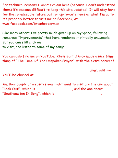 For technical reasons I won’t explain here (because I don’t understand them) it’s become difficult to keep this site updated.  It will stay here for the foreseeable future but for up-to-date news of what I’m up to it’s probably better to visit me on Facebook, at:
www.facebook.com/brianhooperman

Like many others I’ve pretty much given up on MySpace, following numerous “improvements” that have rendered it virtually unuseable.    But you can still click on www.myspace.com/brianhoopersouthampton to visit, and listen to some of my songs.

You can also find me on YouTube.  Chris Burt d’Arcy made a nice filmy thing of “The Time Of The Unspoken Prayer”, with the extra bonus of not showing my ugly mug, and you can find it at http://www.youtube.com/watch?v=lMME-AqJC18  For other songs, visit my YouTube channel at www.youtube.com/brianhooperman.

Another couple of websites you might want to visit are the one about “Look Out!”, which is www.titanicsongs.co.uk, and the one about “Southampton In Song”, which is www.southampton-music.info.