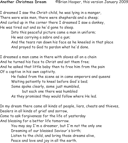 Another Christmas Dream	©Brian Hooper, this version January 2009

I dreamed I saw the Christ-child, he was lying in a manger,
There were wise men, there were shepherds and a sheep;
And curled up in the corner there I dreamed I saw a donkey,
He was tired out and so he'd gone to sleep.
Into this peaceful picture came a man in uniform;
	He was carrying a sabre and a gun;
	And the tears ran down his face as he kneeled in that place
	And prayed to God to pardon what he'd done.
		
I dreamed a man came in there with slaves all on a chain
And he turned his face to Christ and set them free;
And he asked that little baby then to free him from the pain
Of a captive in his own captivity.
	He faded from the scene as in came emperors and queens
	Waiting patiently to kneel before God's bed;
	Some spoke clearly, some just mumbled, 
                    but each one there was humbled
	As they promised they would follow where He led.

In my dream there came all kinds of people, liars, cheats and thieves,
Dealers in all kinds of grief and sorrow,
Come to ask forgiveness for the life of yesterday
And blessing for a better life tomorrow.
	You may say I'm a dreamer, but I'm not the only one
	Dreaming of our blessed Saviour's birth;
	Listen to the child, and bring those dreams alive,
	Peace and love and joy in all the earth.
		
